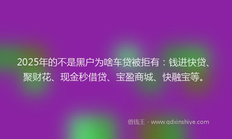 2025年的不是黑户为啥车贷被拒有:钱进快贷、聚财花、现金秒借贷、宝盈商城、快融宝等。