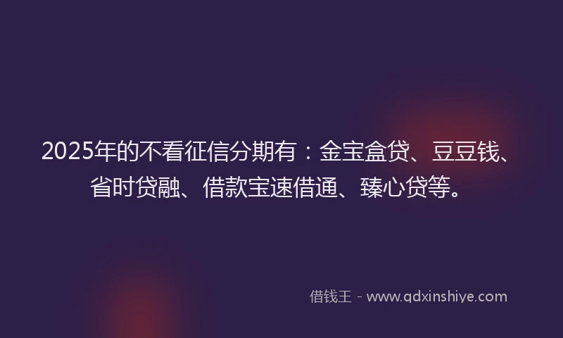 2025年的不看征信分期有：金宝盒贷、豆豆钱、省时贷融、借款宝速借通、臻心贷等。