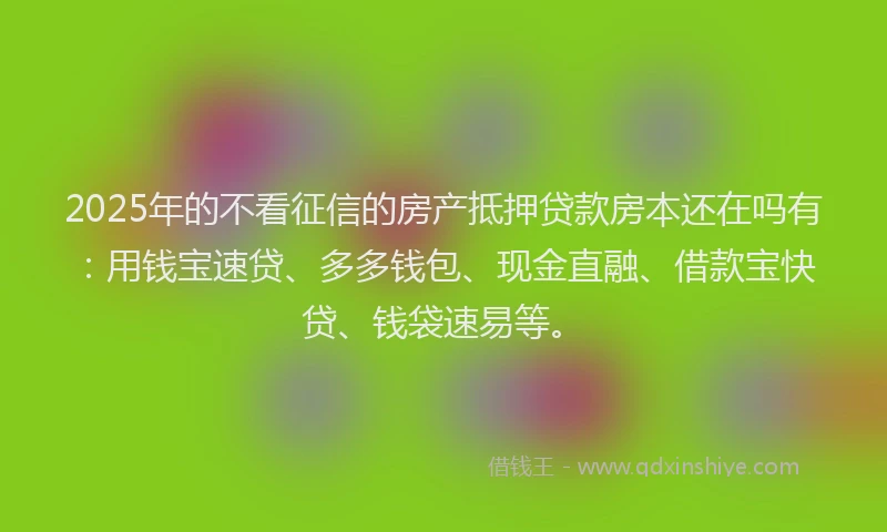2025年的不看征信的房产抵押贷款房本还在吗有：用钱宝速贷、多多钱包、现金直融、借款宝快贷、钱袋速易等。