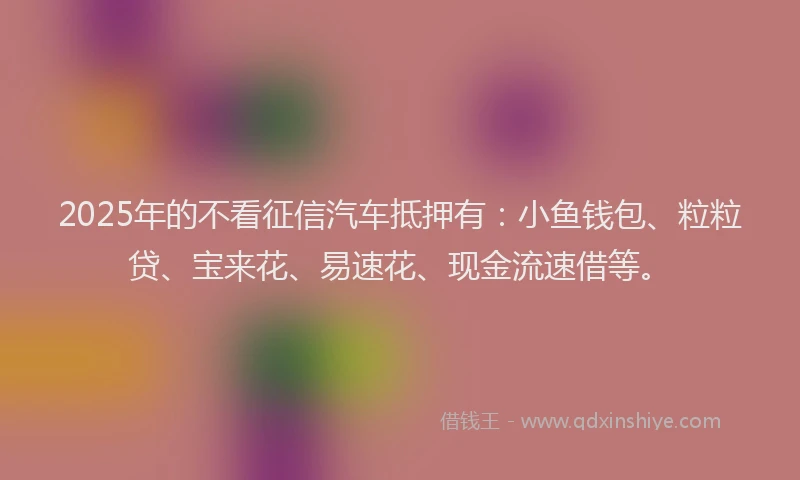 2025年的不看征信汽车抵押有：小鱼钱包、粒粒贷、宝来花、易速花、现金流速借等。