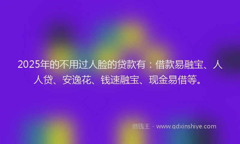 2025年的不用过人脸的贷款有：借款易融宝、人人贷、安逸花、钱速融宝、现金易借等。