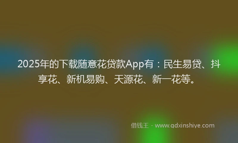 2025年的下载随意花贷款App有：民生易贷、抖享花、新机易购、天源花、新一花等。