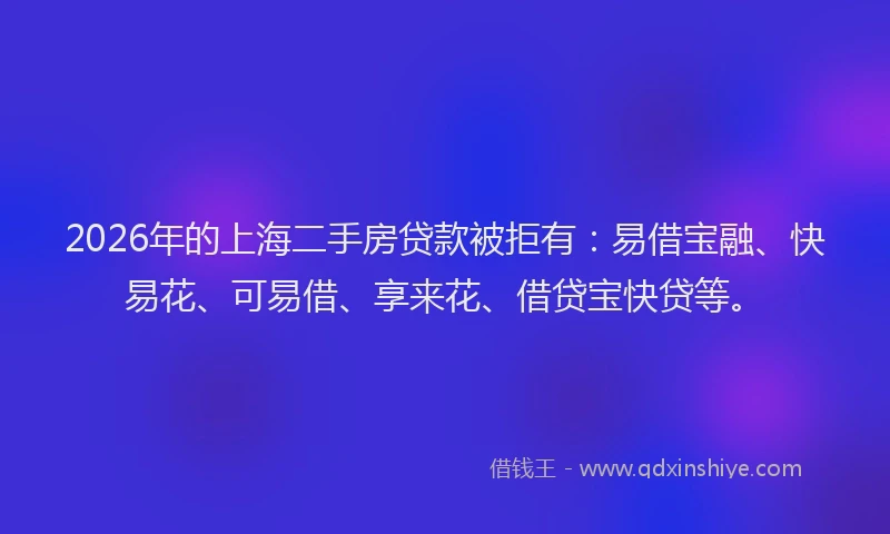 2026年的上海二手房贷款被拒有：易借宝融、快易花、可易借、享来花、借贷宝快贷等。