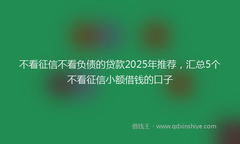 不看征信不看负债的贷款2025年推荐,汇总5个不看征信小额借钱的口子