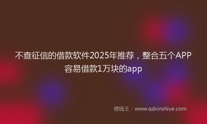 不查征信的借款软件2025年推荐，整合五个APP容易借款1万块的app