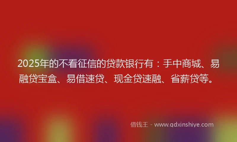 2025年的不看征信的贷款银行有：手中商城、易融贷宝盒、易借速贷、现金贷速融、省薪贷等。