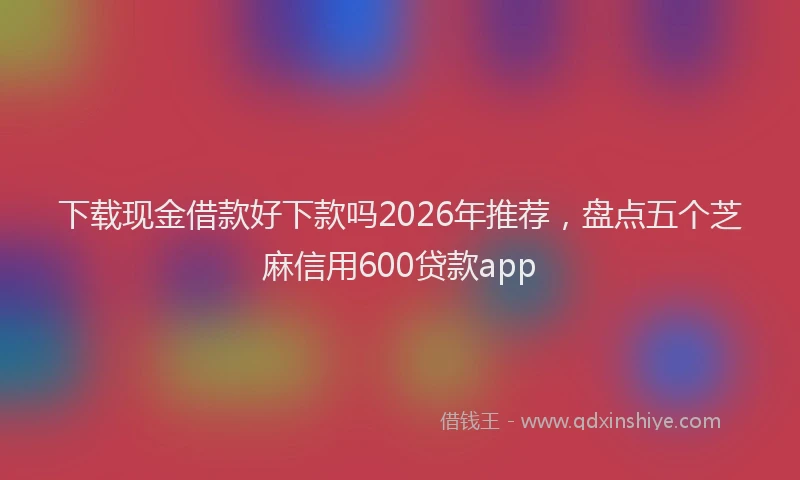 下载现金借款好下款吗2026年推荐，盘点五个芝麻信用600贷款app