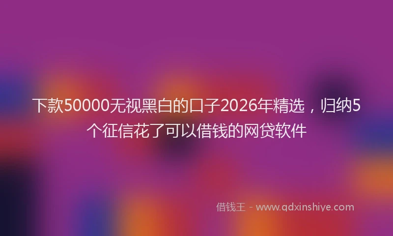 下款50000无视黑白的口子2026年精选，归纳5个征信花了可以借钱的网贷软件