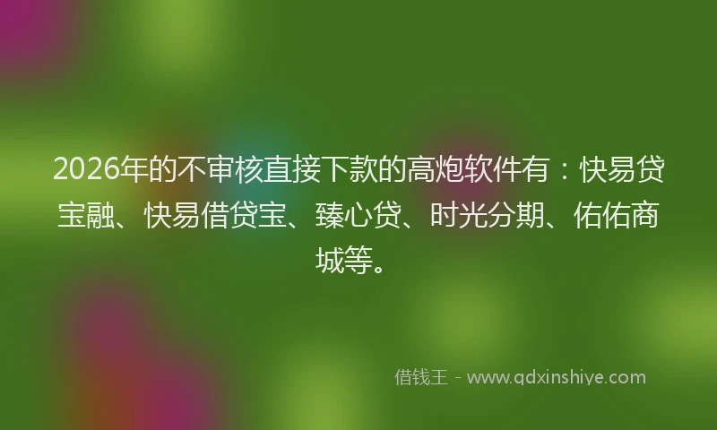 2026年的不审核直接下款的高炮软件有：快易贷宝融、快易借贷宝、臻心贷、时光分期、佑佑商城等。