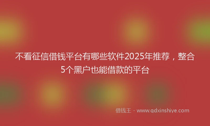 不看征信借钱平台有哪些软件2025年推荐，整合5个黑户也能借款的平台