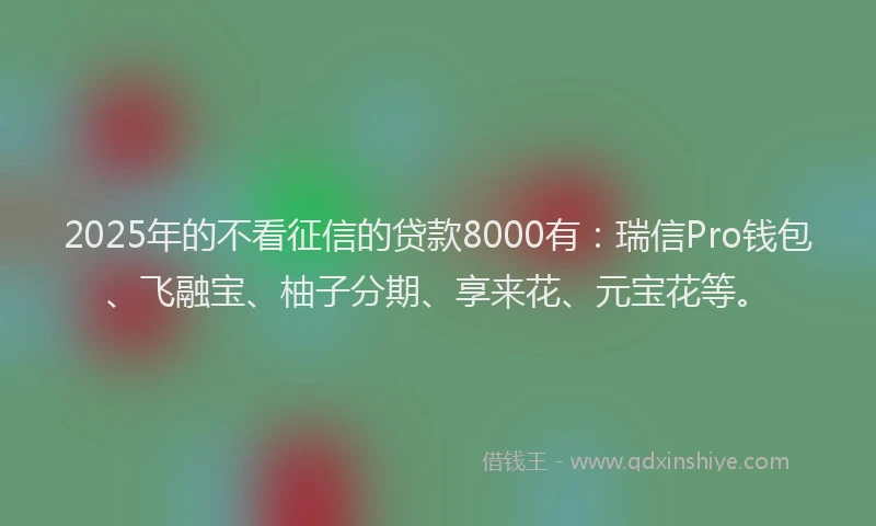 2025年的不看征信的贷款8000有：瑞信Pro钱包、飞融宝、柚子分期、享来花、元宝花等。