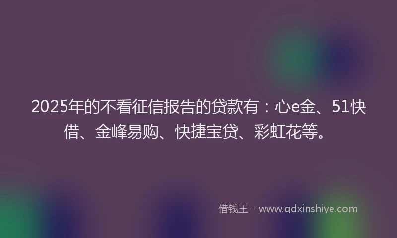 2025年的不看征信报告的贷款有：心e金、51快借、金峰易购、快捷宝贷、彩虹花等。