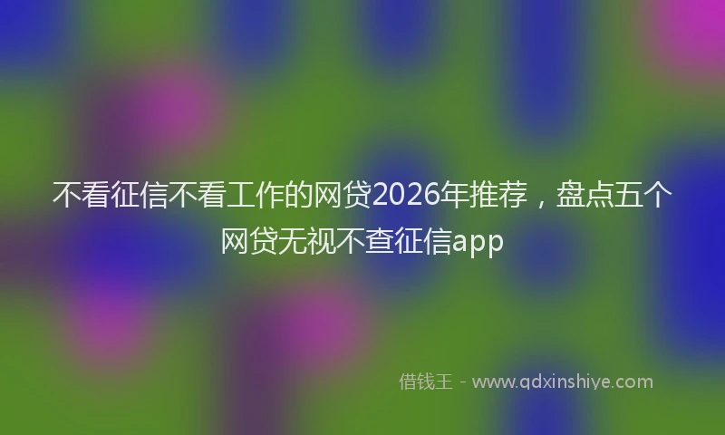 不看征信不看工作的网贷2026年推荐，盘点五个网贷无视不查征信app