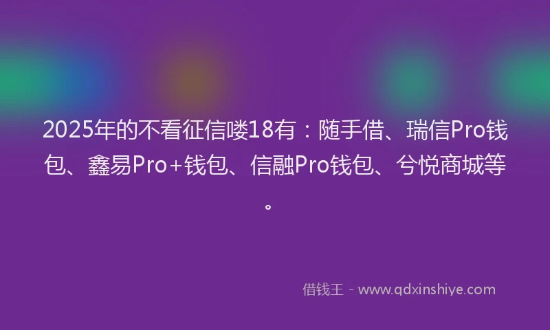 2025年的不看征信喽18有:随手借、瑞信Pro钱包、鑫易Pro+钱包、信融Pro钱包、兮悦商城等。