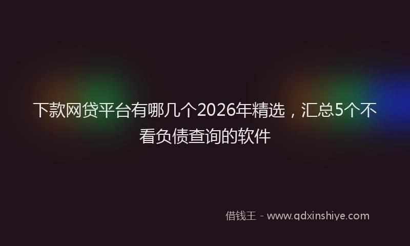 下款网贷平台有哪几个2026年精选，汇总5个不看负债查询的软件