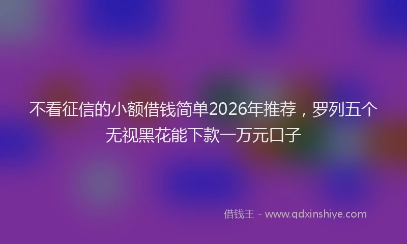 不看征信的小额借钱简单2026年推荐,罗列五个无视黑花能下款一万元口子