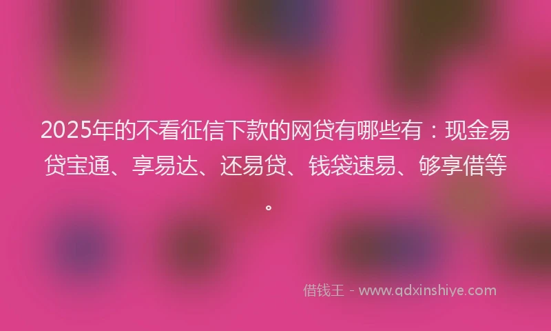 2025年的不看征信下款的网贷有哪些有：现金易贷宝通、享易达、还易贷、钱袋速易、够享借等。