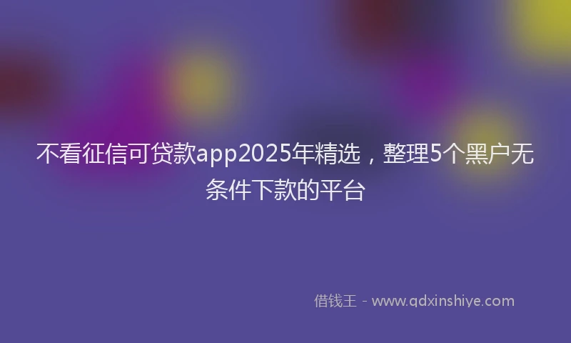 不看征信可贷款app2025年精选，整理5个黑户无条件下款的平台