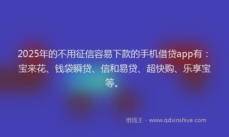 2025年的不用征信容易下款的手机借贷app有：宝来花、钱袋瞬贷、信和易贷、超快购、乐享宝等。