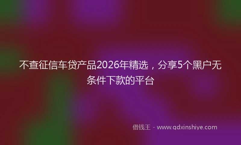 不查征信车贷产品2026年精选，分享5个黑户无条件下款的平台