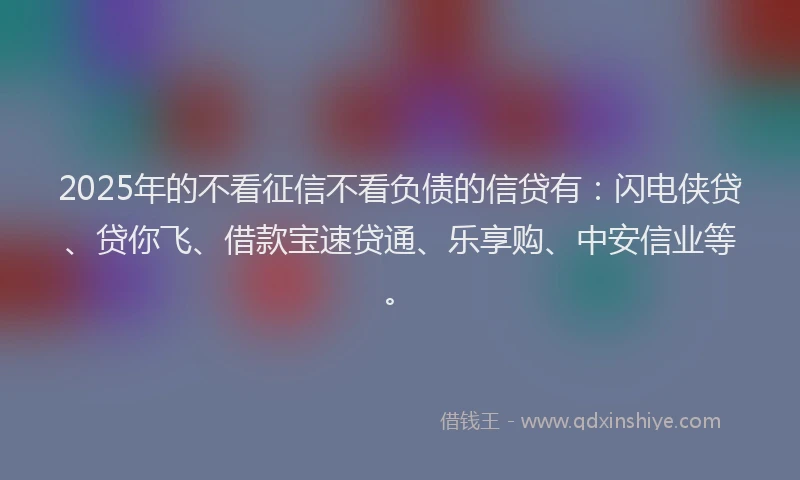 2025年的不看征信不看负债的信贷有:闪电侠贷、贷你飞、借款宝速贷通、乐享购、中安信业等。