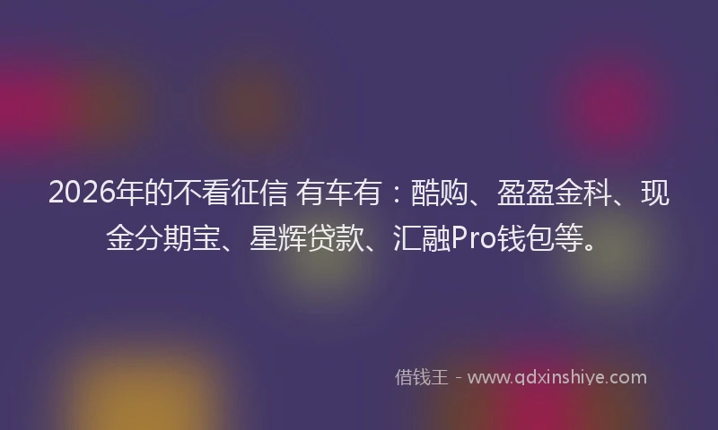 2026年的不看征信 有车有：酷购、盈盈金科、现金分期宝、星辉贷款、汇融Pro钱包等。