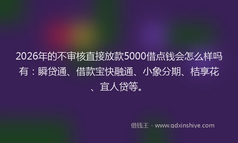 2026年的不审核直接放款5000借点钱会怎么样吗有：瞬贷通、借款宝快融通、小象分期、桔享花、宜人贷等。
