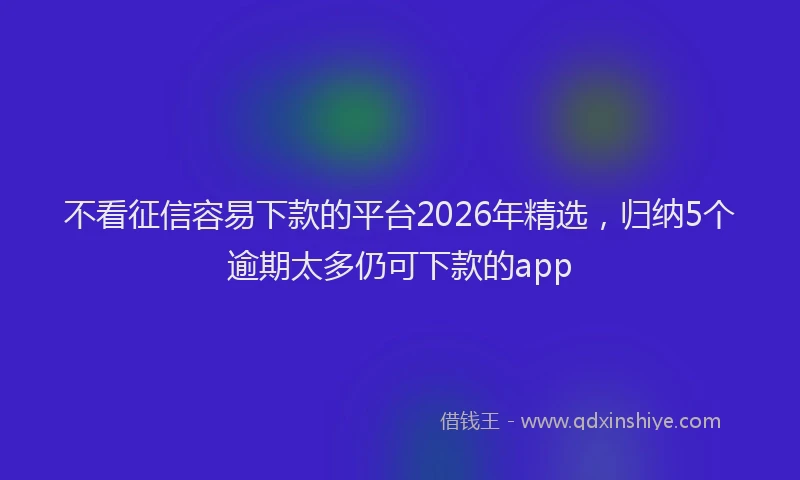 不看征信容易下款的平台2026年精选，归纳5个逾期太多仍可下款的app