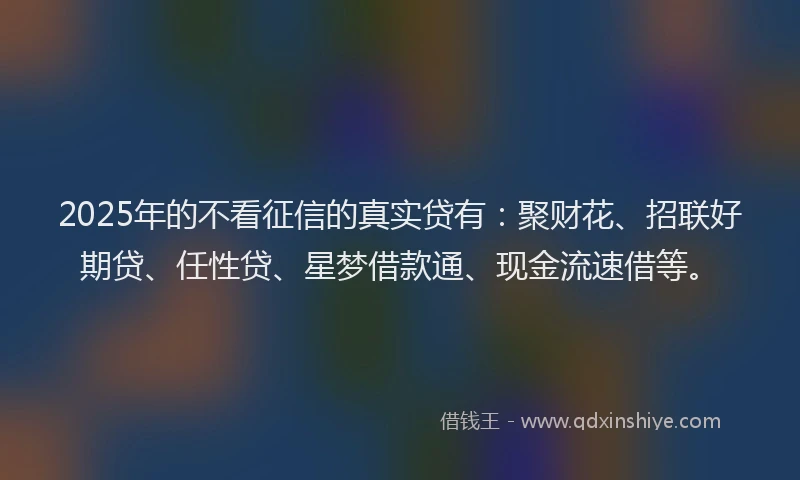 2025年的不看征信的真实贷有：聚财花、招联好期贷、任性贷、星梦借款通、现金流速借等。