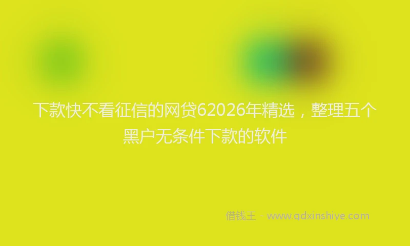 下款快不看征信的网贷62026年精选，整理五个黑户无条件下款的软件