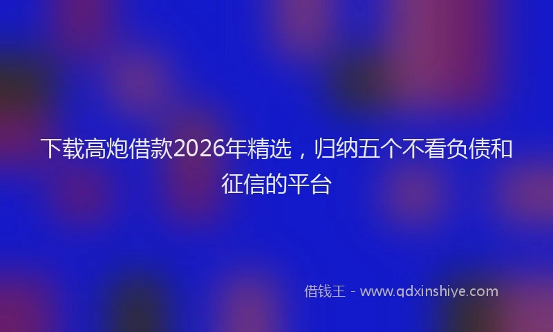下载高炮借款2026年精选，归纳五个不看负债和征信的平台