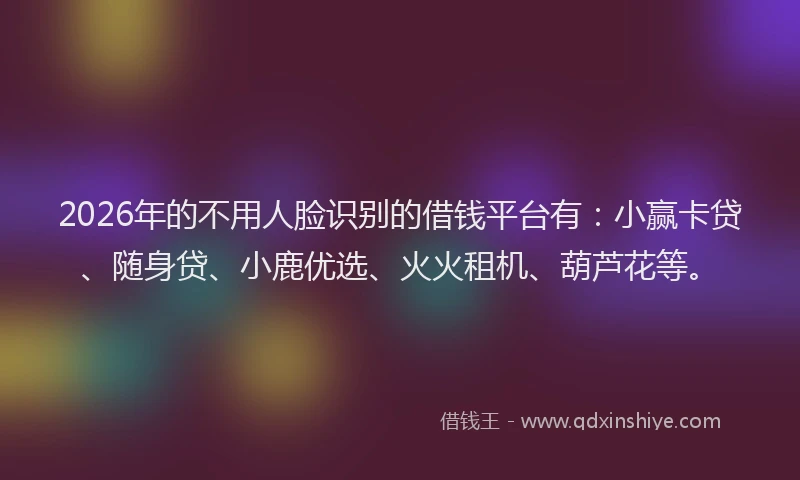 2026年的不用人脸识别的借钱平台有：小赢卡贷、随身贷、小鹿优选、火火租机、葫芦花等。