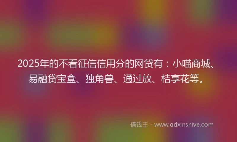 2025年的不看征信信用分的网贷有：小喵商城、易融贷宝盒、独角兽、通过放、桔享花等。
