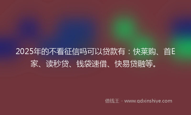 2025年的不看征信吗可以贷款有：快莱购、首E家、读秒贷、钱袋速借、快易贷融等。