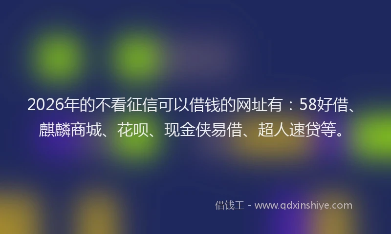 2026年的不看征信可以借钱的网址有：58好借、麒麟商城、花呗、现金侠易借、超人速贷等。
