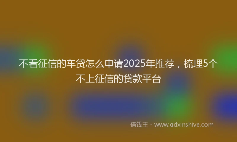 不看征信的车贷怎么申请2025年推荐,梳理5个不上征信的贷款平台