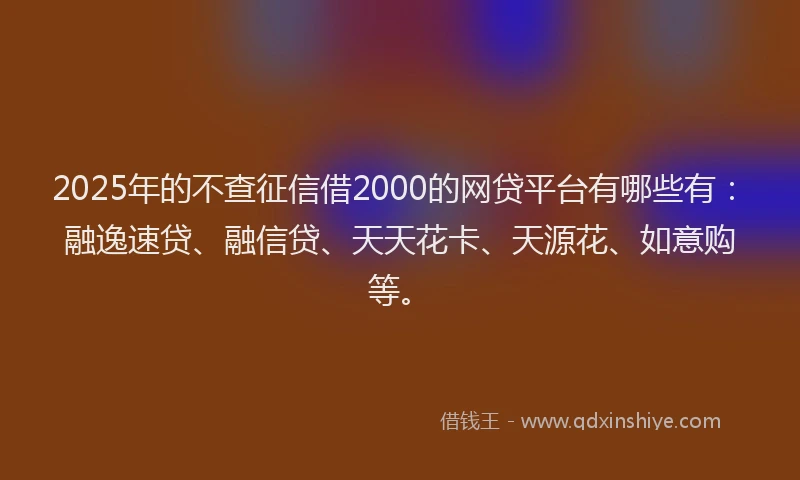 2025年的不查征信借2000的网贷平台有哪些有：融逸速贷、融信贷、天天花卡、天源花、如意购等。
