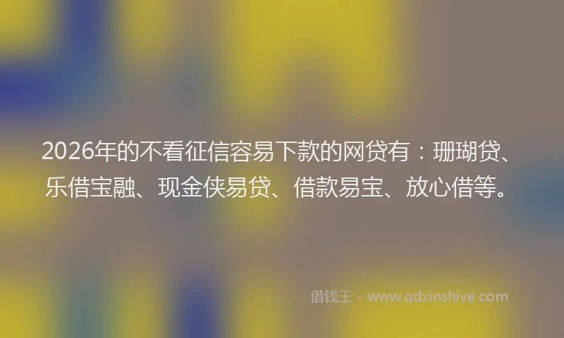 2026年的不看征信容易下款的网贷有：珊瑚贷、乐借宝融、现金侠易贷、借款易宝、放心借等。