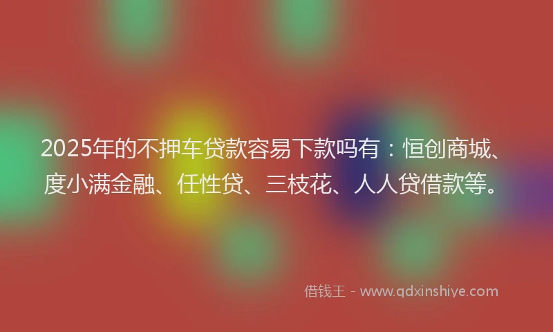 2025年的不押车贷款容易下款吗有：恒创商城、度小满金融、任性贷、三枝花、人人贷借款等。