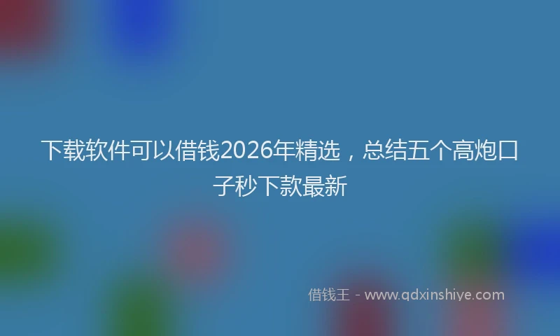下载软件可以借钱2026年精选，总结五个高炮口子秒下款最新
