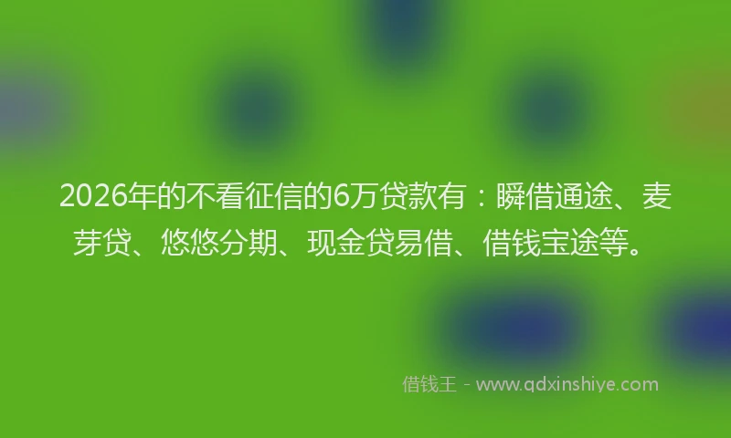 2026年的不看征信的6万贷款有：瞬借通途、麦芽贷、悠悠分期、现金贷易借、借钱宝途等。