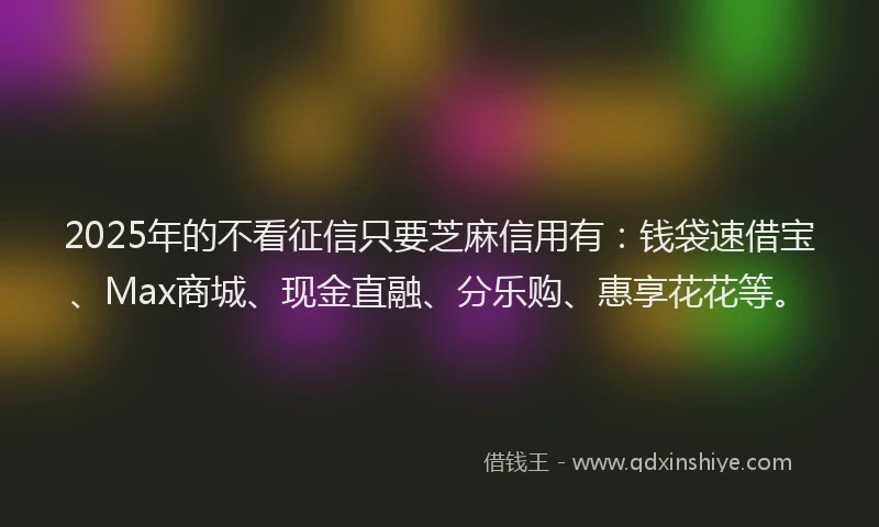 2025年的不看征信只要芝麻信用有：钱袋速借宝、Max商城、现金直融、分乐购、惠享花花等。
