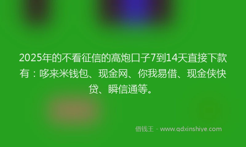 2025年的不看征信的高炮口子7到14天直接下款有：哆来米钱包、现金网、你我易借、现金侠快贷、瞬信通等。