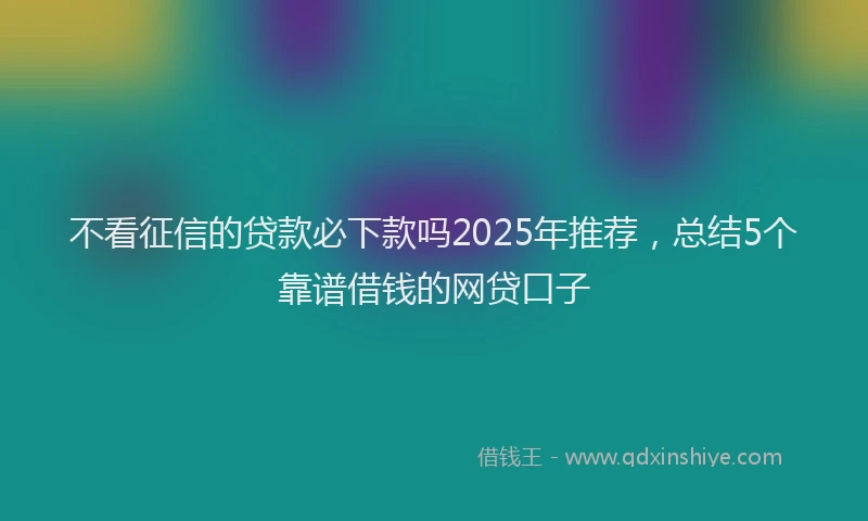 不看征信的贷款必下款吗2025年推荐，总结5个靠谱借钱的网贷口子