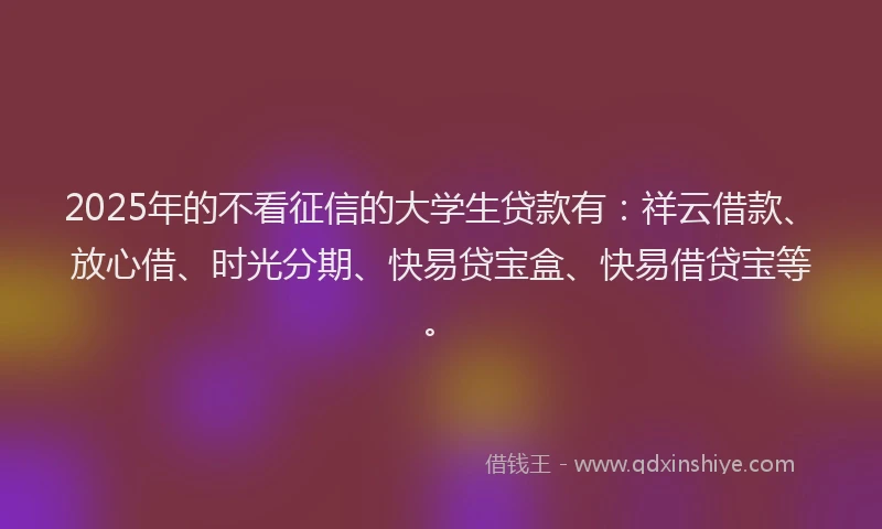 2025年的不看征信的大学生贷款有：祥云借款、放心借、时光分期、快易贷宝盒、快易借贷宝等。