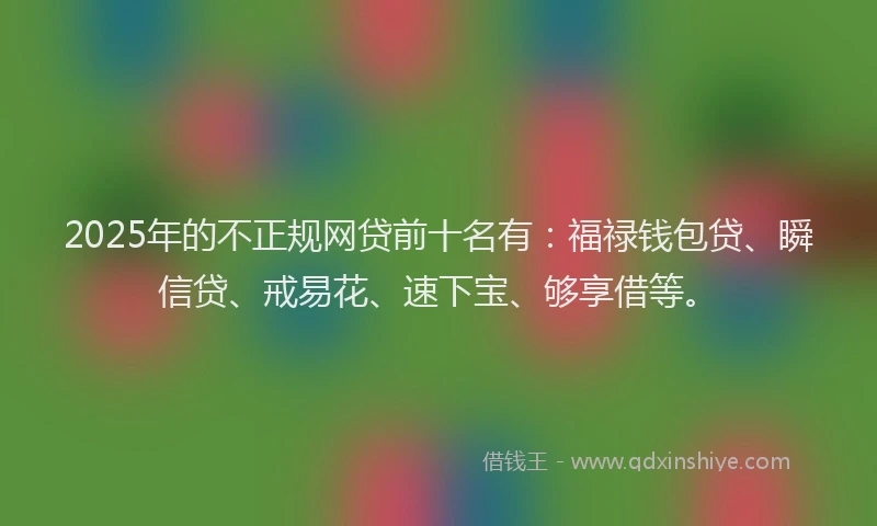 2025年的不正规网贷前十名有：福禄钱包贷、瞬信贷、戒易花、速下宝、够享借等。