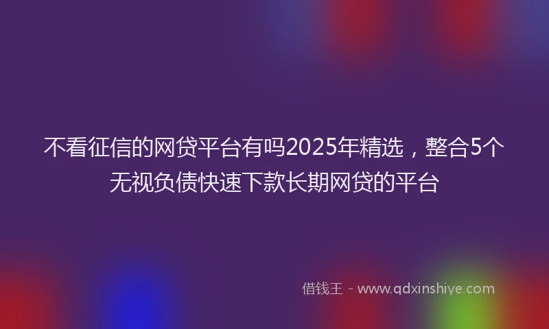 不看征信的网贷平台有吗2025年精选,整合5个无视负债快速下款长期网贷的平台