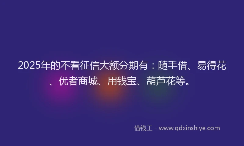 2025年的不看征信大额分期有：随手借、易得花、优者商城、用钱宝、葫芦花等。