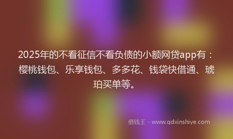 2025年的不看征信不看负债的小额网贷app有：樱桃钱包、乐享钱包、多多花、钱袋快借通、琥珀买单等。