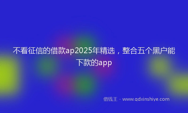 不看征信的借款ap2025年精选,整合五个黑户能下款的app